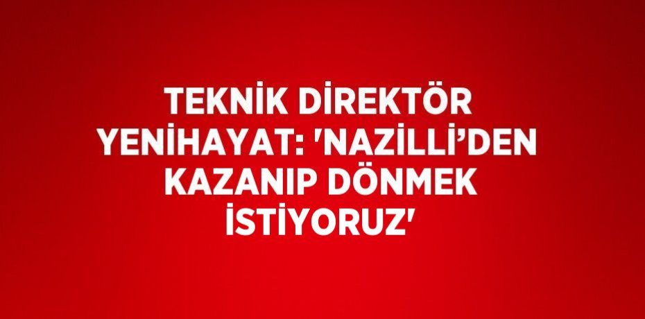 TEKNİK DİREKTÖR YENİHAYAT: 'NAZİLLİ’DEN KAZANIP DÖNMEK İSTİYORUZ'