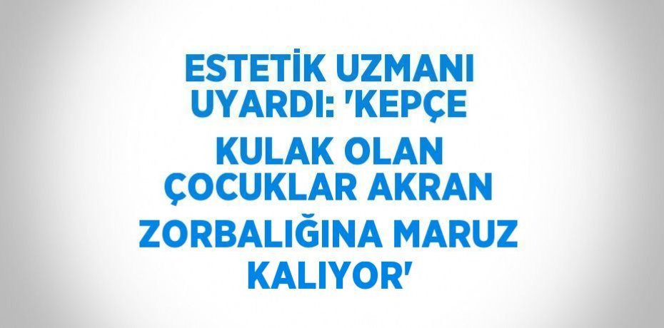 ESTETİK UZMANI UYARDI: 'KEPÇE KULAK OLAN ÇOCUKLAR AKRAN ZORBALIĞINA MARUZ KALIYOR'