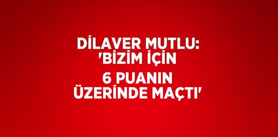 DİLAVER MUTLU: 'BİZİM İÇİN 6 PUANIN ÜZERİNDE MAÇTI'
