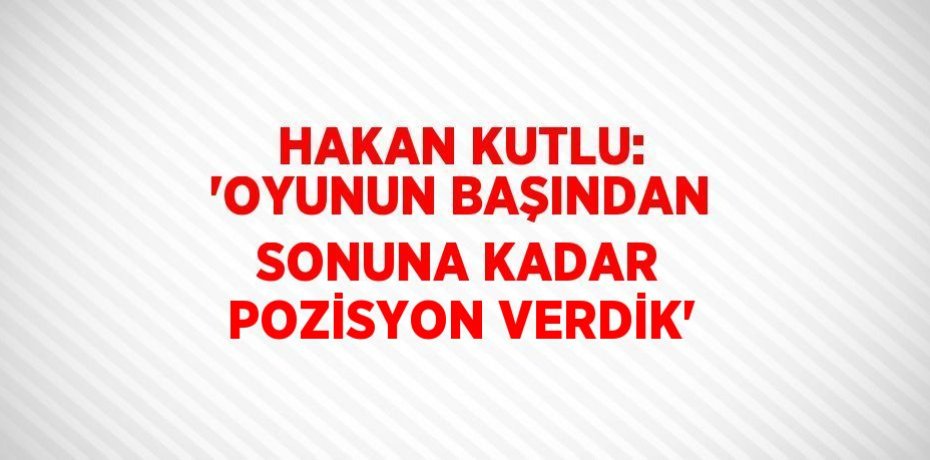 HAKAN KUTLU: 'OYUNUN BAŞINDAN SONUNA KADAR POZİSYON VERDİK'