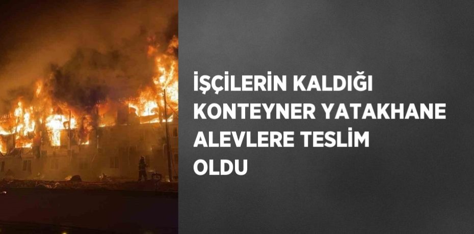 İŞÇİLERİN KALDIĞI KONTEYNER YATAKHANE ALEVLERE TESLİM OLDU