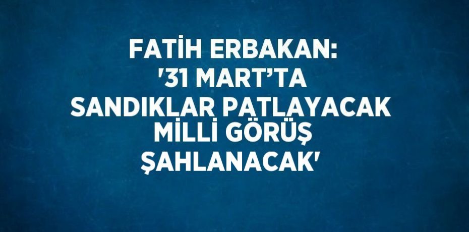 FATİH ERBAKAN: '31 MART’TA SANDIKLAR PATLAYACAK MİLLİ GÖRÜŞ ŞAHLANACAK'