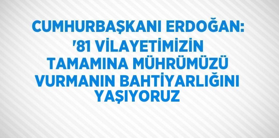CUMHURBAŞKANI ERDOĞAN: '81 VİLAYETİMİZİN TAMAMINA MÜHRÜMÜZÜ VURMANIN BAHTİYARLIĞINI YAŞIYORUZ