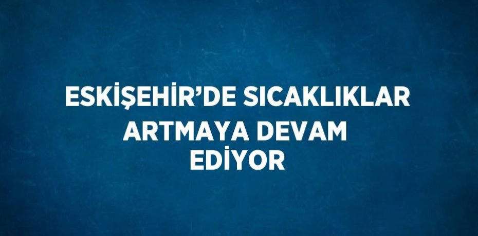 ESKİŞEHİR’DE SICAKLIKLAR ARTMAYA DEVAM EDİYOR