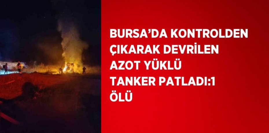 BURSA’DA KONTROLDEN ÇIKARAK DEVRİLEN AZOT YÜKLÜ TANKER PATLADI:1 ÖLÜ