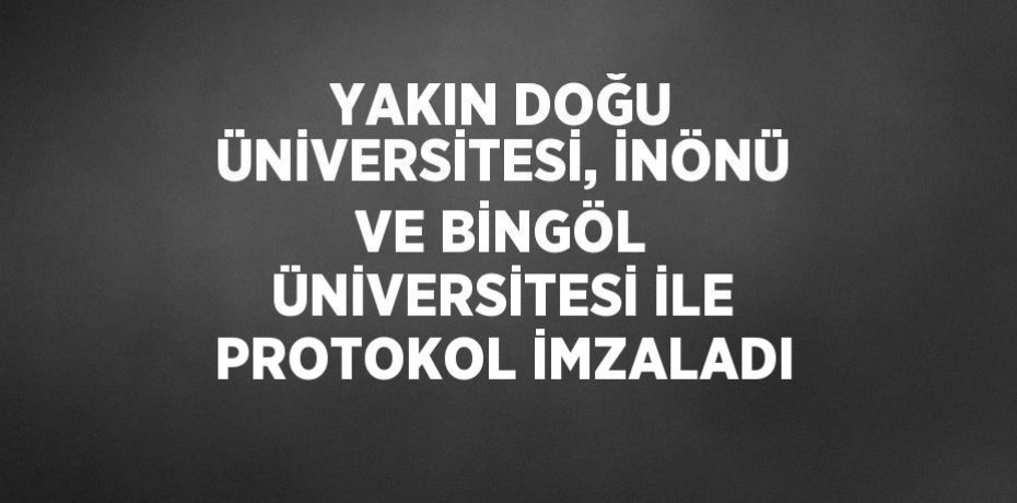 YAKIN DOĞU ÜNİVERSİTESİ, İNÖNÜ VE BİNGÖL ÜNİVERSİTESİ İLE PROTOKOL İMZALADI