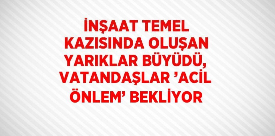 İNŞAAT TEMEL KAZISINDA OLUŞAN YARIKLAR BÜYÜDÜ, VATANDAŞLAR ’ACİL ÖNLEM’ BEKLİYOR
