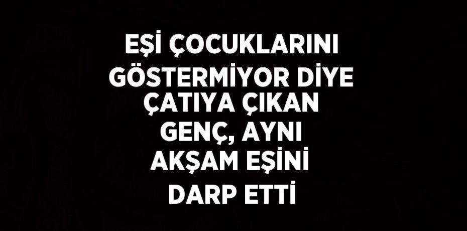 EŞİ ÇOCUKLARINI GÖSTERMİYOR DİYE ÇATIYA ÇIKAN GENÇ, AYNI AKŞAM EŞİNİ DARP ETTİ