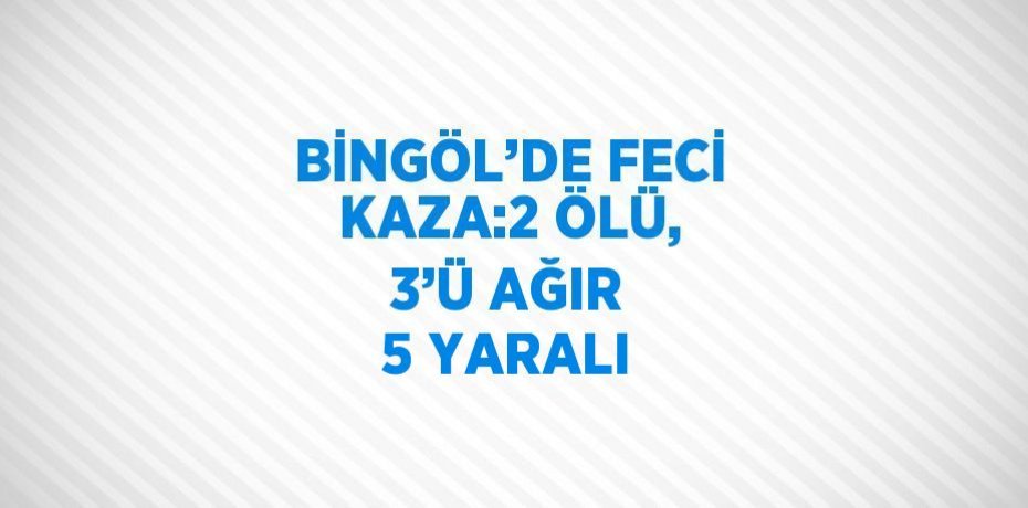 BİNGÖL’DE FECİ KAZA:2 ÖLÜ, 3’Ü AĞIR 5 YARALI