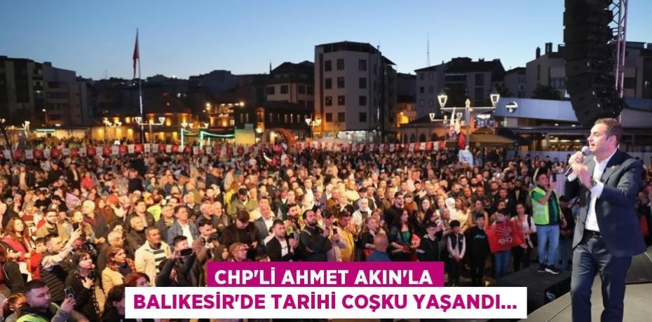 CHP’Lİ AHMET AKIN’LA BALIKESİR’DE TARİHİ COŞKU YAŞANDI…