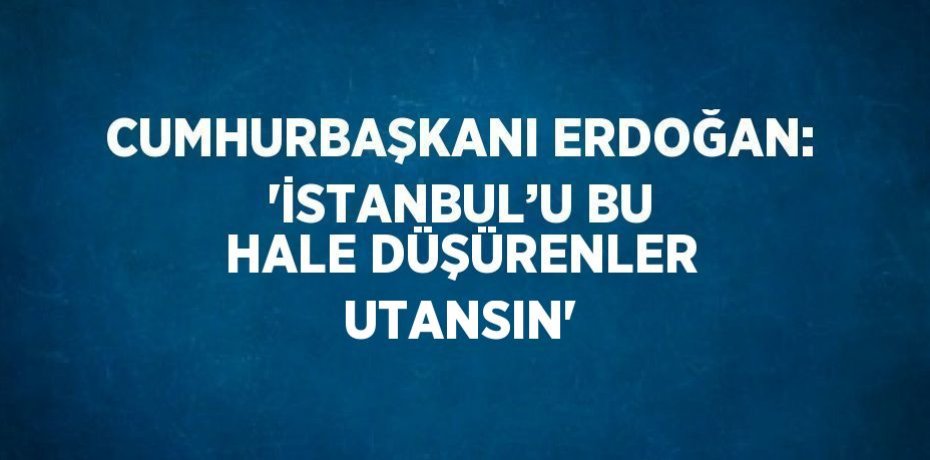 CUMHURBAŞKANI ERDOĞAN: 'İSTANBUL’U BU HALE DÜŞÜRENLER UTANSIN'
