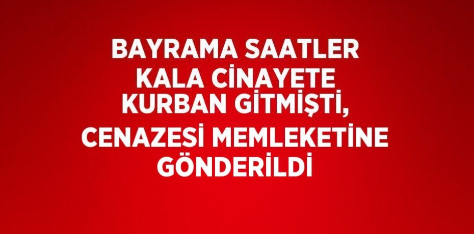 BAYRAMA SAATLER KALA CİNAYETE KURBAN GİTMİŞTİ, CENAZESİ MEMLEKETİNE GÖNDERİLDİ