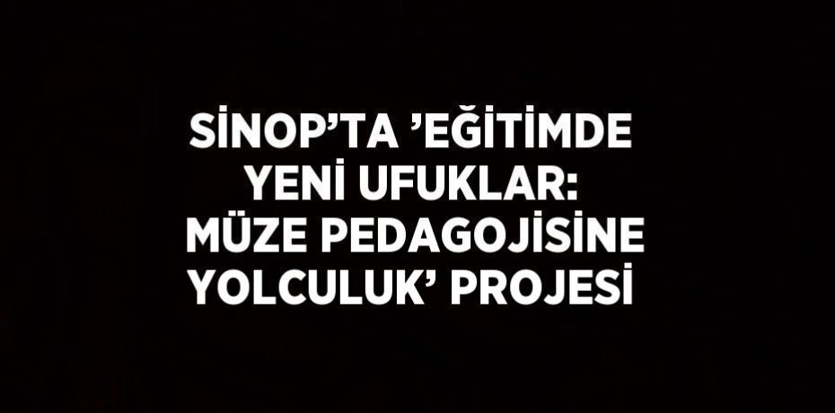 SİNOP’TA ’EĞİTİMDE YENİ UFUKLAR: MÜZE PEDAGOJİSİNE YOLCULUK’ PROJESİ