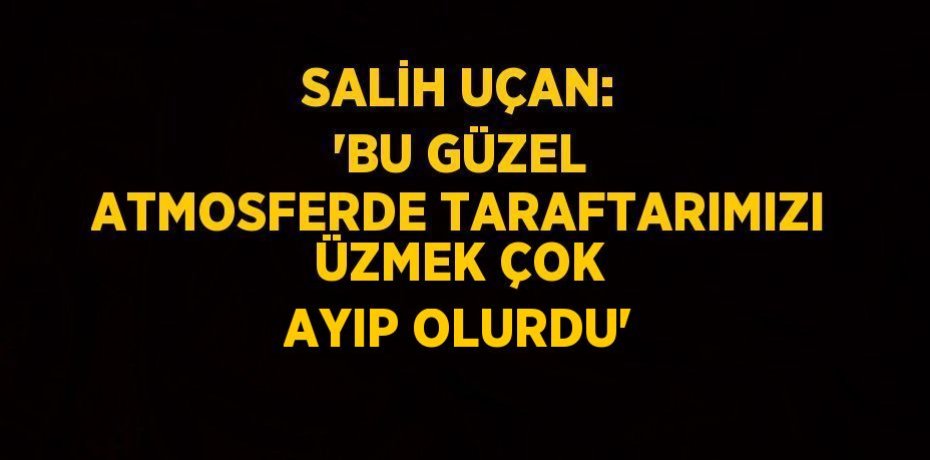SALİH UÇAN: 'BU GÜZEL ATMOSFERDE TARAFTARIMIZI ÜZMEK ÇOK AYIP OLURDU'