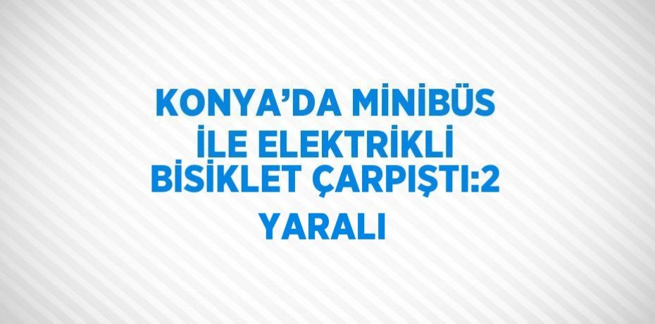 KONYA’DA MİNİBÜS İLE ELEKTRİKLİ BİSİKLET ÇARPIŞTI:2 YARALI