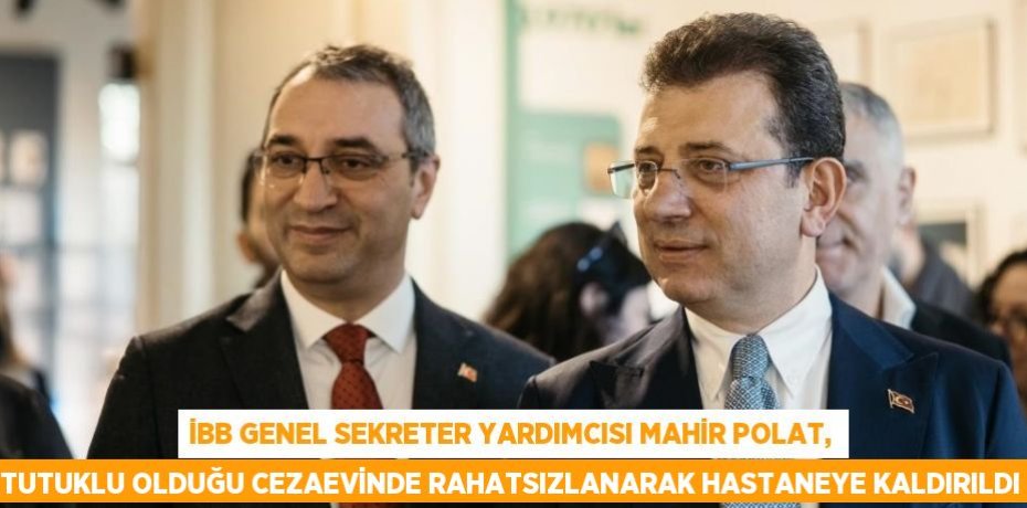 İBB GENEL SEKRETER YARDIMCISI MAHİR POLAT, TUTUKLU OLDUĞU CEZAEVİNDE RAHATSIZLANARAK HASTANEYE KALDIRILDI