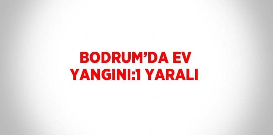 BODRUM’DA EV YANGINI:1 YARALI