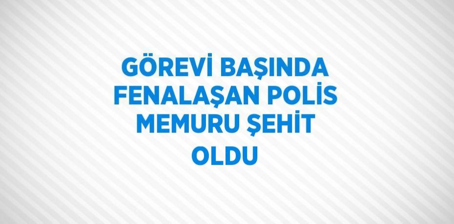 GÖREVİ BAŞINDA FENALAŞAN POLİS MEMURU ŞEHİT OLDU