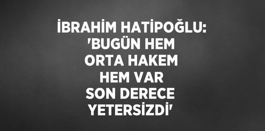 İBRAHİM HATİPOĞLU: 'BUGÜN HEM ORTA HAKEM HEM VAR SON DERECE YETERSİZDİ'