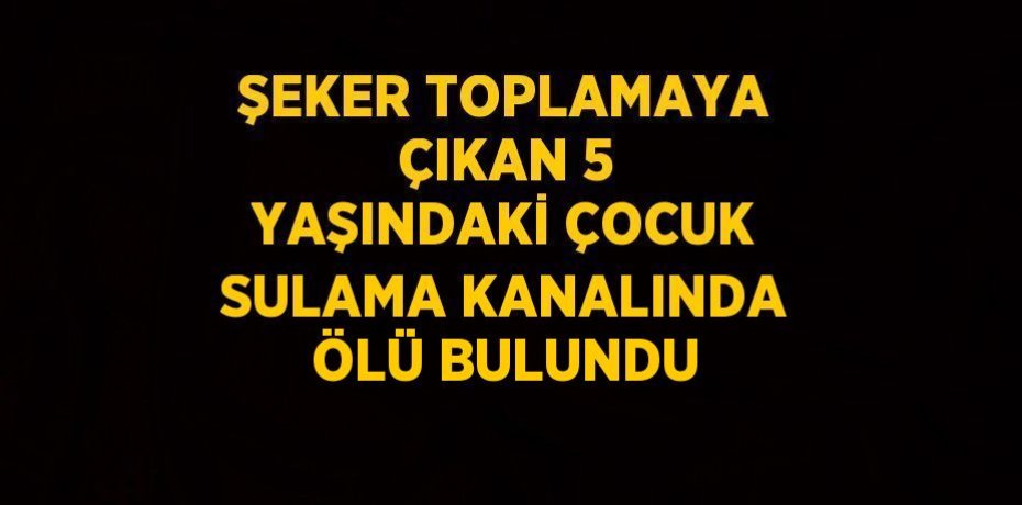 ŞEKER TOPLAMAYA ÇIKAN 5 YAŞINDAKİ ÇOCUK SULAMA KANALINDA ÖLÜ BULUNDU