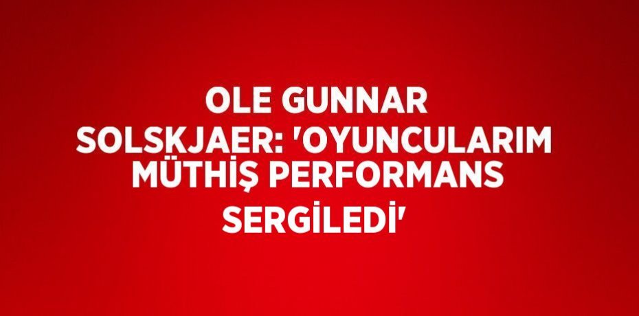 OLE GUNNAR SOLSKJAER: 'OYUNCULARIM MÜTHİŞ PERFORMANS SERGİLEDİ'