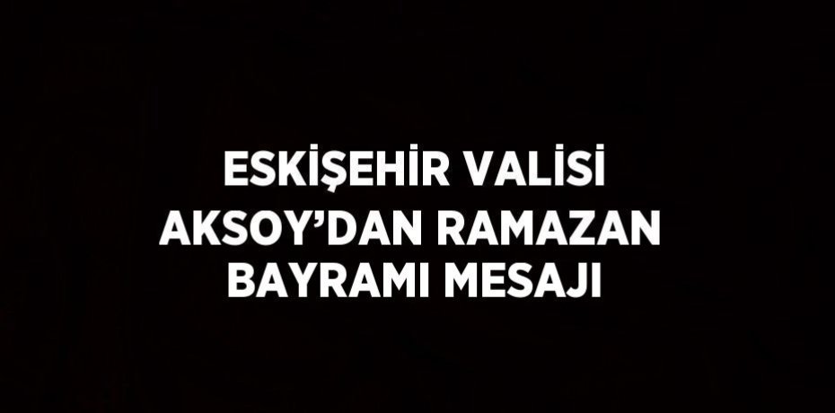 ESKİŞEHİR VALİSİ AKSOY’DAN RAMAZAN BAYRAMI MESAJI