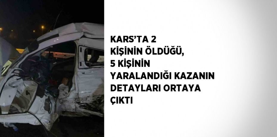 KARS’TA 2 KİŞİNİN ÖLDÜĞÜ, 5 KİŞİNİN YARALANDIĞI KAZANIN DETAYLARI ORTAYA ÇIKTI