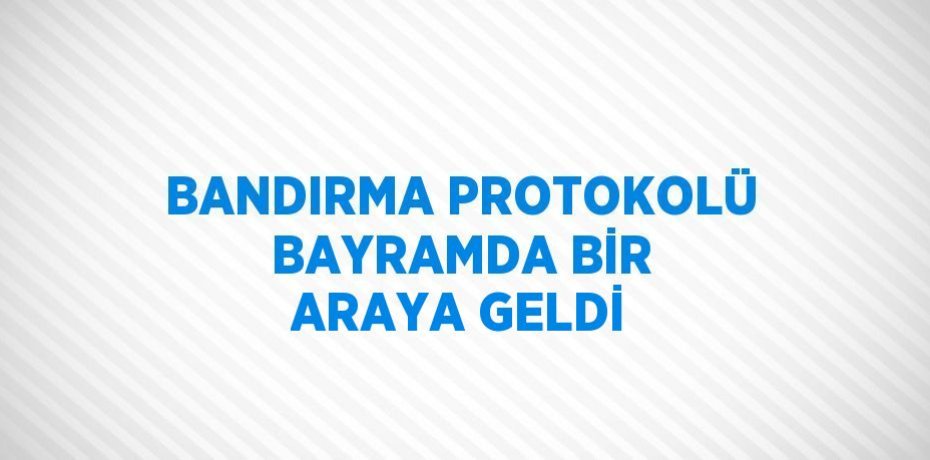 BANDIRMA PROTOKOLÜ BAYRAMDA BİR ARAYA GELDİ