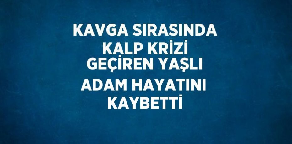 KAVGA SIRASINDA KALP KRİZİ GEÇİREN YAŞLI ADAM HAYATINI KAYBETTİ