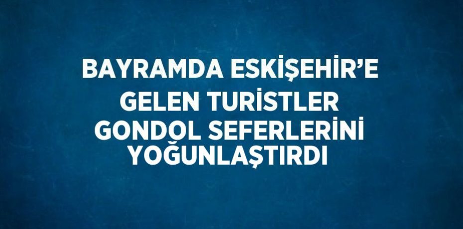 BAYRAMDA ESKİŞEHİR’E GELEN TURİSTLER GONDOL SEFERLERİNİ YOĞUNLAŞTIRDI