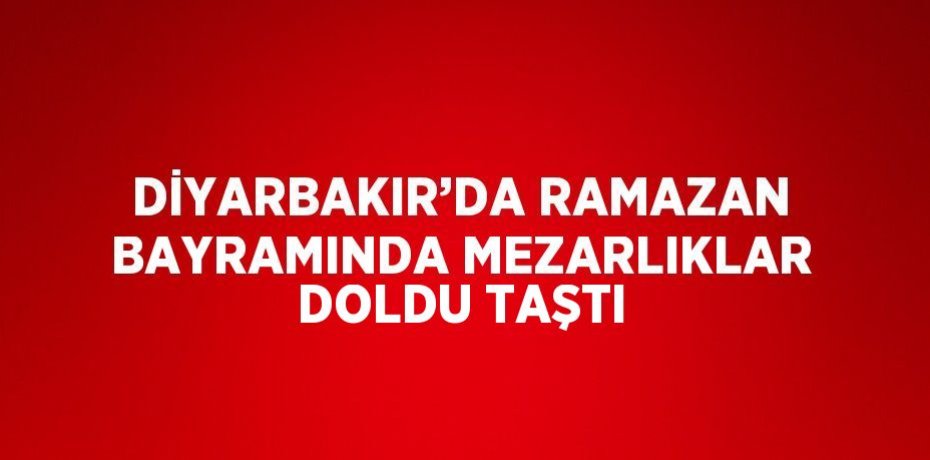 DİYARBAKIR’DA RAMAZAN BAYRAMINDA MEZARLIKLAR DOLDU TAŞTI