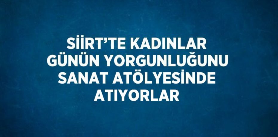 SİİRT’TE KADINLAR GÜNÜN YORGUNLUĞUNU SANAT ATÖLYESİNDE ATIYORLAR