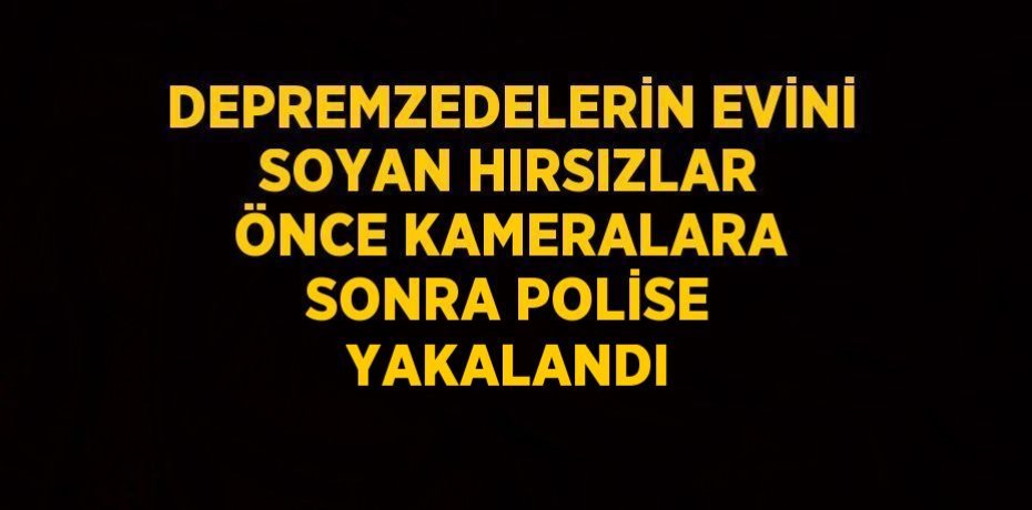 DEPREMZEDELERİN EVİNİ SOYAN HIRSIZLAR ÖNCE KAMERALARA SONRA POLİSE YAKALANDI
