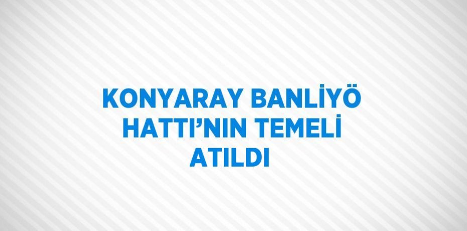 KONYARAY BANLİYÖ HATTI’NIN TEMELİ ATILDI