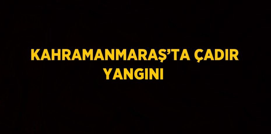 KAHRAMANMARAŞ’TA ÇADIR YANGINI