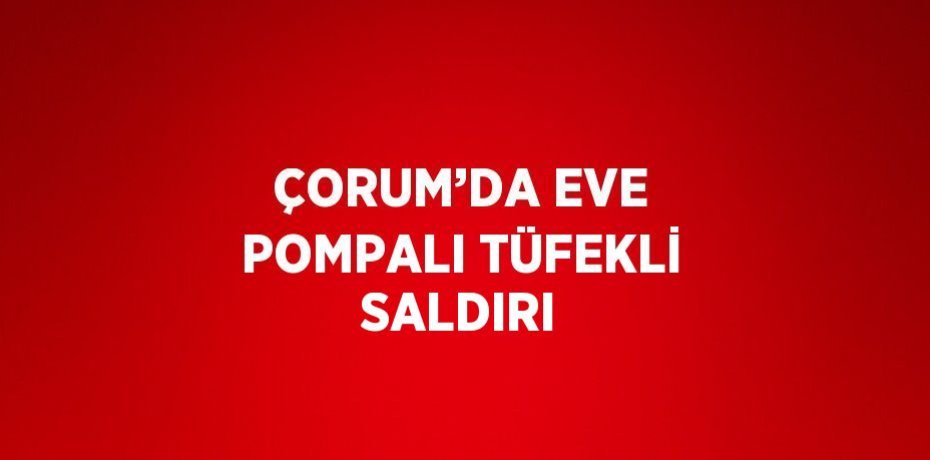 ÇORUM’DA EVE POMPALI TÜFEKLİ SALDIRI