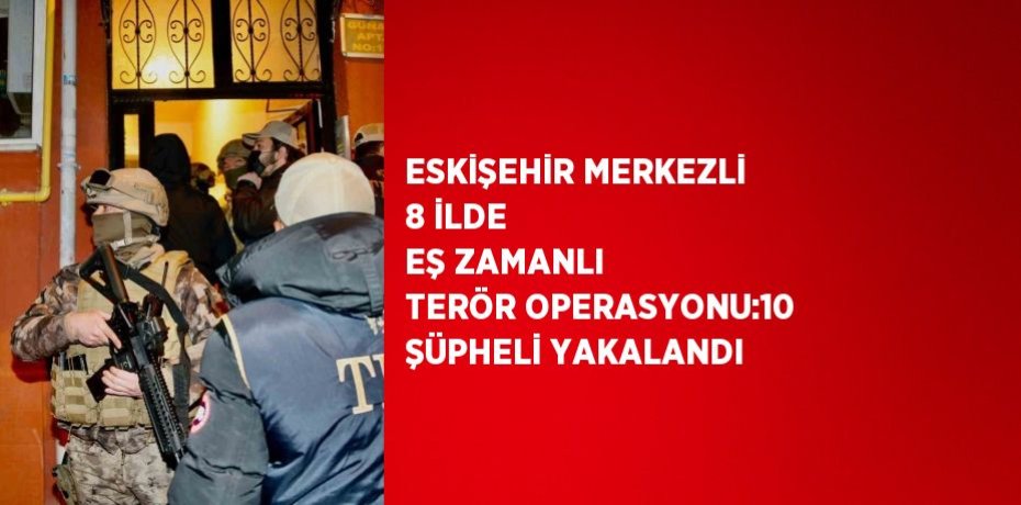 ESKİŞEHİR MERKEZLİ 8 İLDE EŞ ZAMANLI TERÖR OPERASYONU:10 ŞÜPHELİ YAKALANDI