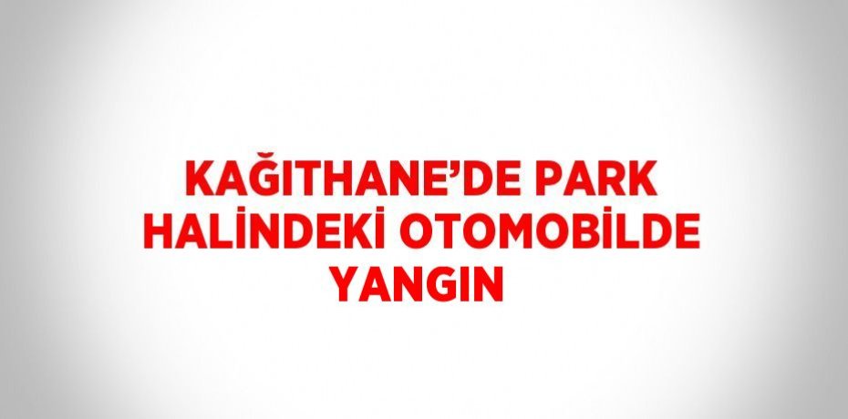 KAĞITHANE’DE PARK HALİNDEKİ OTOMOBİLDE YANGIN