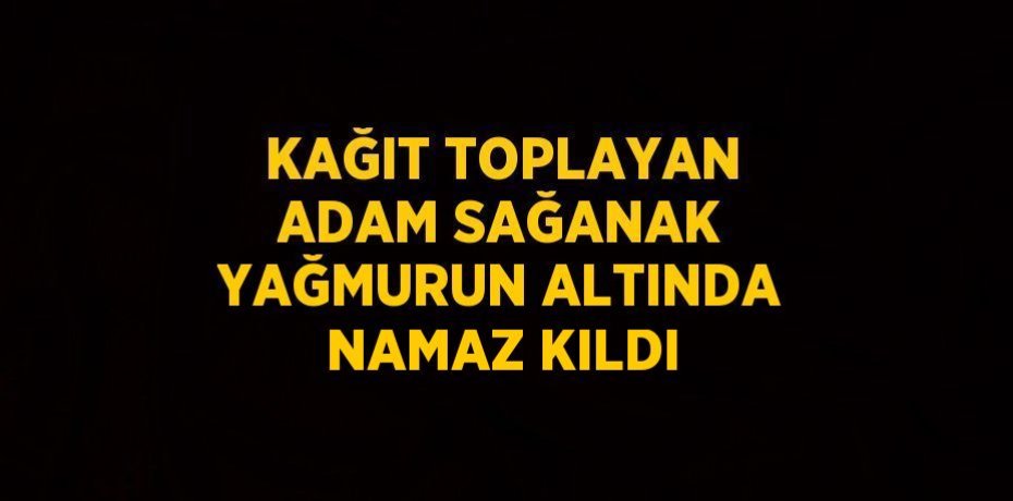 KAĞIT TOPLAYAN ADAM SAĞANAK YAĞMURUN ALTINDA NAMAZ KILDI
