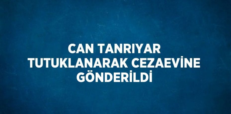 CAN TANRIYAR TUTUKLANARAK CEZAEVİNE GÖNDERİLDİ
