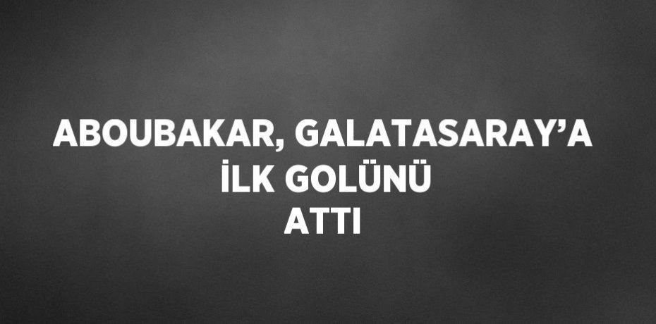 ABOUBAKAR, GALATASARAY’A İLK GOLÜNÜ ATTI