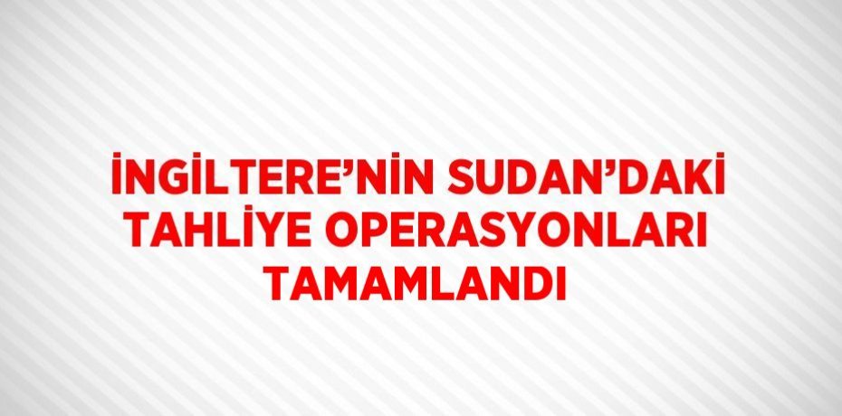 İNGİLTERE’NİN SUDAN’DAKİ TAHLİYE OPERASYONLARI TAMAMLANDI