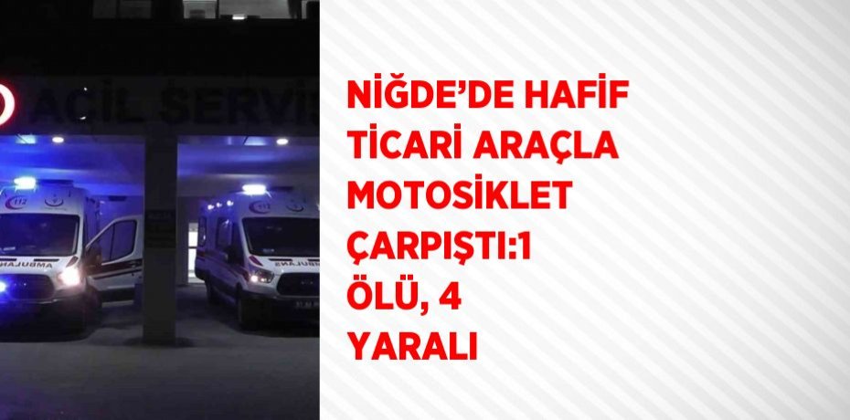 NİĞDE’DE HAFİF TİCARİ ARAÇLA MOTOSİKLET ÇARPIŞTI:1 ÖLÜ, 4 YARALI