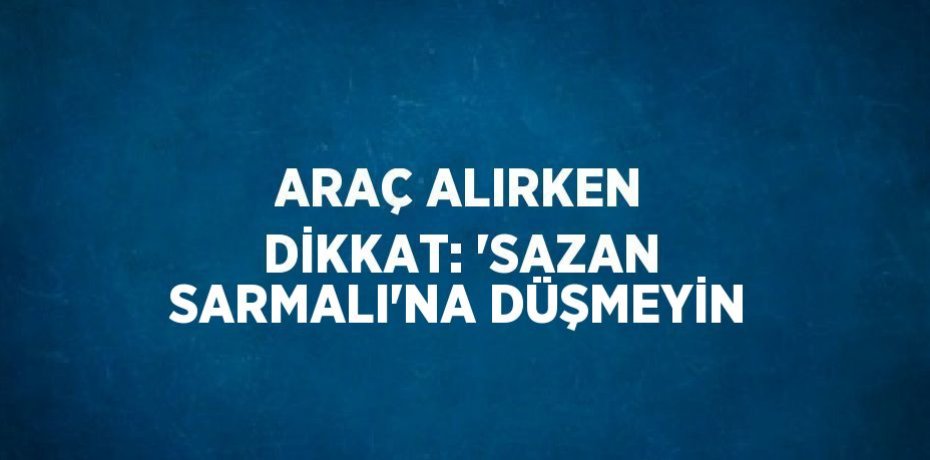 ARAÇ ALIRKEN DİKKAT: 'SAZAN SARMALI'NA DÜŞMEYİN