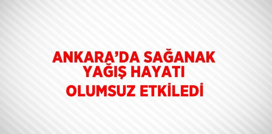 ANKARA’DA SAĞANAK YAĞIŞ HAYATI OLUMSUZ ETKİLEDİ
