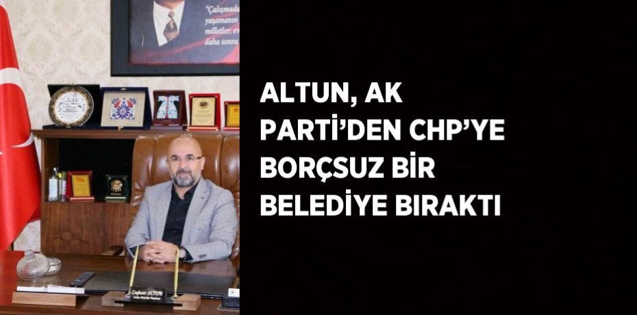 ALTUN, AK PARTİ’DEN CHP’YE BORÇSUZ BİR BELEDİYE BIRAKTI