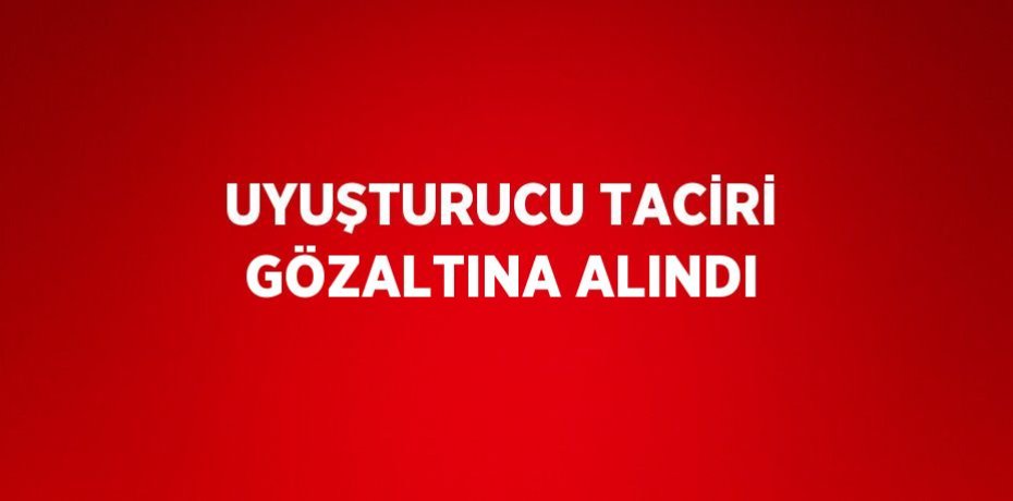 UYUŞTURUCU TACİRİ GÖZALTINA ALINDI