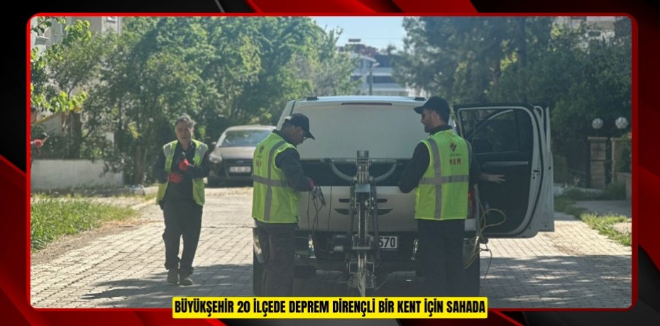 BÜYÜKŞEHİR 20 İLÇEDE DEPREM DİRENÇLİ BİR KENT İÇİN SAHADA