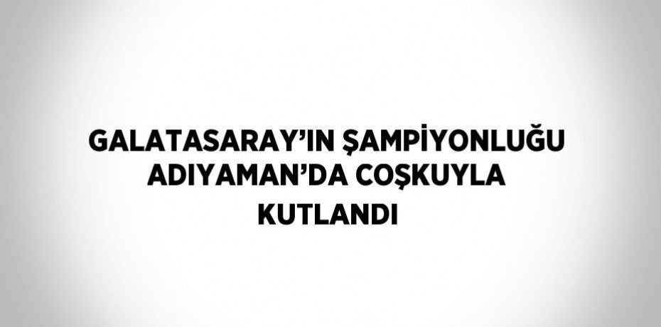 GALATASARAY’IN ŞAMPİYONLUĞU ADIYAMAN’DA COŞKUYLA KUTLANDI