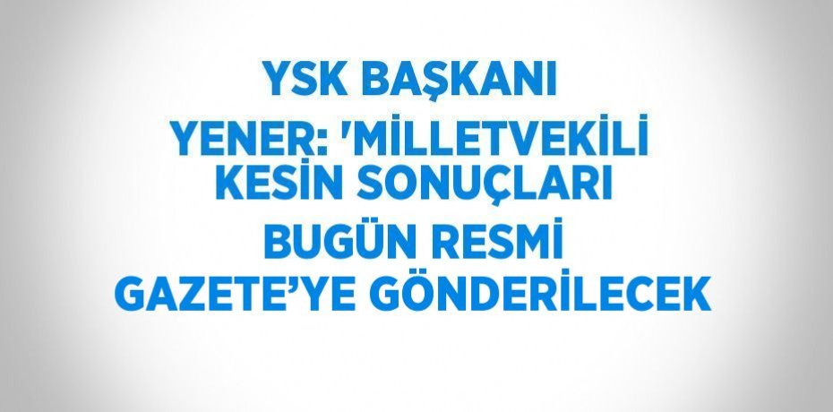 YSK BAŞKANI YENER: 'MİLLETVEKİLİ KESİN SONUÇLARI BUGÜN RESMİ GAZETE’YE GÖNDERİLECEK